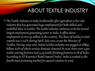 ABOUT TEXTILE INDUSTRY
• The Textile industry in India traditionally after agriculture is the only
industry that has generated huge employment for both skilled and
unskilled labor in textiles. The textile industry continues to be the second
largest employment generating sector in India. It offers direct
employment to over 35 million in the country. The share of textiles in total
exports was 11.04% during April–July 2010, as per the Ministry of
Textiles. During 2009-2010, Indian textiles industry was pegged at US$55
billion, 64% of which services domestic demand. In 2010, there were 2,500
textile weaving factories and 4,135 textile finishing factories in all of India.
According to AT Kearney’s ‘Retail Apparel Index’, India is ranked as the
fourth most promising market for apparel retailers in 2009.
 
