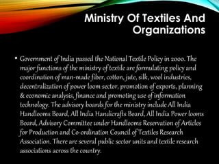 Ministry Of Textiles And
Organizations
• Government of India passed the National Textile Policy in 2000. The
major functions of the ministry of textile are formulating policy and
coordination of man-made fiber, cotton, jute, silk, wool industries,
decentralization of power loom sector, promotion of exports, planning
& economic analysis, finance and promoting use of information
technology. The advisory boards for the ministry include All India
Handlooms Board, All India Handicrafts Board, All India Power looms
Board, Advisory Committee under Handlooms Reservation of Articles
for Production and Co-ordination Council of Textiles Research
Association. There are several public sector units and textile research
associations across the country.
 