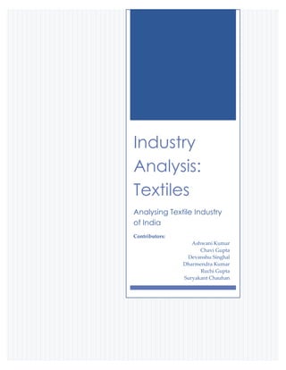 Industry
Analysis:
Textiles
Analysing Textile Industry
of India
Contributors:
                   Ashwani Kumar
                      Chavi Gupta
                 Devanshu Singhal
                Dharmendra Kumar
                      Ruchi Gupta
                Suryakant Chauhan
 
