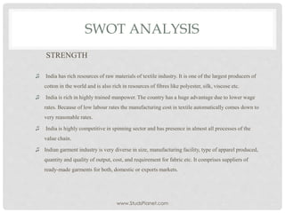 SWOT ANALYSIS
STRENGTH
♫ India has rich resources of raw materials of textile industry. It is one of the largest producers of
cotton in the world and is also rich in resources of fibres like polyester, silk, viscose etc.
♫ India is rich in highly trained manpower. The country has a huge advantage due to lower wage
rates. Because of low labour rates the manufacturing cost in textile automatically comes down to
very reasonable rates.
♫ India is highly competitive in spinning sector and has presence in almost all processes of the
value chain.
♫ Indian garment industry is very diverse in size, manufacturing facility, type of apparel produced,
quantity and quality of output, cost, and requirement for fabric etc. It comprises suppliers of
ready-made garments for both, domestic or exports markets.
www.StudsPlanet.com
 
