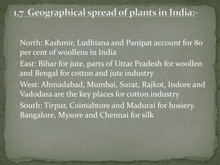 North: Kashmir, Ludhiana and Panipat account for 80
per cent of woollens in India
East: Bihar for jute, parts of Uttar Pradesh for woollen
and Bengal for cotton and jute industry
West: Ahmadabad, Mumbai, Surat, Rajkot, Indore and
Vadodara are the key places for cotton industry
South: Tirpur, Coimabtore and Madurai for hosiery.
Bangalore, Mysore and Chennai for silk
 