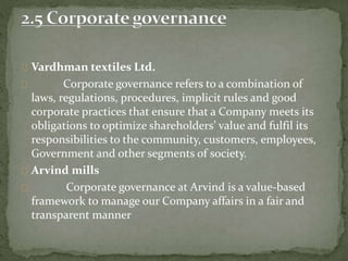 Vardhman textiles Ltd.
Corporate governance refers to a combination of
laws, regulations, procedures, implicit rules and good
corporate practices that ensure that a Company meets its
obligations to optimize shareholders’ value and fulfil its
responsibilities to the community, customers, employees,
Government and other segments of society.
Arvind mills
Corporate governance at Arvind is a value-based
framework to manage our Company affairs in a fair and
transparent manner
 