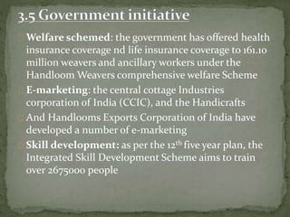 Welfare schemed: the government has offered health
insurance coverage nd life insurance coverage to 161.10
million weavers and ancillary workers under the
Handloom Weavers comprehensive welfare Scheme
E-marketing: the central cottage Industries
corporation of India (CCIC), and the Handicrafts
And Handlooms Exports Corporation of India have
developed a number of e-marketing
Skill development: as per the 12th five year plan, the
Integrated Skill Development Scheme aims to train
over 2675000 people
 