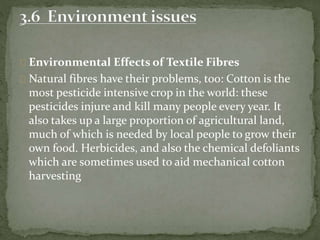 Environmental Effects of Textile Fibres
Natural fibres have their problems, too: Cotton is the
most pesticide intensive crop in the world: these
pesticides injure and kill many people every year. It
also takes up a large proportion of agricultural land,
much of which is needed by local people to grow their
own food. Herbicides, and also the chemical defoliants
which are sometimes used to aid mechanical cotton
harvesting
 