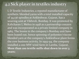 L D Textile Industries, a reputed manufacturer of
synthetic blended yarns with a total installed capacity
of 39,136 spindles at Ankleshwar, Gujarat, has a
weaving unit at Vikhroli, Bombay. It was promoted by
Kalicharan L Mehra in 1958 as a partnership concern
and was incorporated as a private limited company in
1965. The looms in the company's Bombay unit have
been leased out, hence spinning of polyester/viscose
blended yarn at the company's Ankleshwar plant forms
the core business activity. In 1993-94, the company
installed a one-MW wind farm in Lamba, Gujarat.
More than 100 textile mills shut down in over 3
years:
 