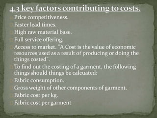 Price competitiveness.
Faster lead times.
High raw material base.
Full service offering.
Access to market. "A Cost is the value of economic
resources used as a result of producing or doing the
things costed".
To find out the costing of a garment, the following
things should things be calcuated:
Fabric consumption.
Gross weight of other components of garment.
Fabric cost per kg.
Fabric cost per garment
 