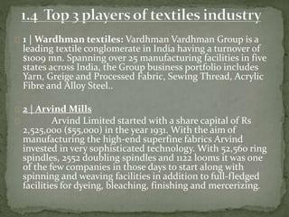 1 | Wardhman textiles: Vardhman Vardhman Group is a
leading textile conglomerate in India having a turnover of
$1009 mn. Spanning over 25 manufacturing facilities in five
states across India, the Group business portfolio includes
Yarn, Greige and Processed Fabric, Sewing Thread, Acrylic
Fibre and Alloy Steel..
2 | Arvind Mills
Arvind Limited started with a share capital of Rs
2,525,000 ($55,000) in the year 1931. With the aim of
manufacturing the high-end superfine fabrics Arvind
invested in very sophisticated technology. With 52,560 ring
spindles, 2552 doubling spindles and 1122 looms it was one
of the few companies in those days to start along with
spinning and weaving facilities in addition to full-fledged
facilities for dyeing, bleaching, finishing and mercerizing.
 