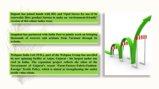 Dupont has joined hands with RIL and Vipul Sarees for use of its
renewable fibre product Sorona to make an ‘environment-friendly’
version of this ethnic ladies wear.
Snapdeal has partnered with India Post to jointly work on bringing
thousands of weavers and artisans from Varanasi through its
website.
Welspun India Ltd (WIL), part of the Welspun Group has unveiled
its new spinning facility at Anjar, Gujarat - the largest under one
roof in India. The expansion project reflects the ethos of the
Government of Gujarat’s recent ‘Farm-Factory-Fabric-Fashion-
Foreign’ Textile Policy, which is aimed at strengthening the entire
textile value-chain.
 