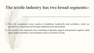 The textile industry has two broad segments:-
1) First, the unorganised sector consists of handloom, handicrafts and sericulture, which are
operated on a small scale and through traditional tools and methods.
2) The second is the organised sector consisting of spinning, apparel and garments segment which
apply modern machinery and techniques such as economies of scale.
 