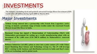 INVESTMENTS
The industry (including dyed and printed) attracted Foreign Direct Investment (FDI)
worth US$ 1.85 billion during April 2000 to March 2016.
Trident Group entered into a partnership with French firm Lagardere Active
Group, to launch a premium range of home textiles under the renowned French
lifestyle brand Elle Décor in India.
Major Investments
Raymond Group has signed a Memorandum of Understanding (MoU) with
Maharashtra government for setting up a textile manufacturing plant with an
investment of Rs 1,400 crore (US$ 208.76 million) in Maharashtra’s Amravati
district.
Reliance Industries Ltd (RIL) plans to enter into a joint venture (JV) with China-
based Shandong Ruyi Science and Technology Group Co. The JV will leverage
RIL's existing textile business and distribution network in India and Ruyi's state-
of-the-art technology and its global reach.
 