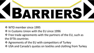  WTO member since 1995
 In Customs Union with the EU since 1996
 Free trade agreements with the partners of the EU, such as
the EFTA countries
 Agreements of the EU with competitors of Turkey
 USA and Canada’s quotas on textiles and clothing from Turkey
 