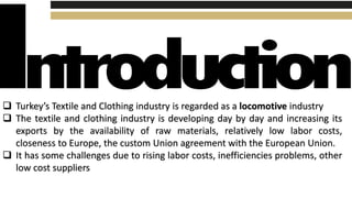  Turkey’s Textile and Clothing industry is regarded as a locomotive industry
 The textile and clothing industry is developing day by day and increasing its
exports by the availability of raw materials, relatively low labor costs,
closeness to Europe, the custom Union agreement with the European Union.
 It has some challenges due to rising labor costs, inefficiencies problems, other
low cost suppliers
 