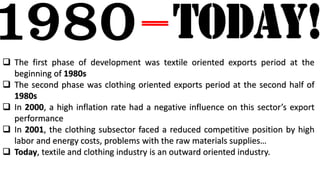  The first phase of development was textile oriented exports period at the
beginning of 1980s
 The second phase was clothing oriented exports period at the second half of
1980s
 In 2000, a high inflation rate had a negative influence on this sector’s export
performance
 In 2001, the clothing subsector faced a reduced competitive position by high
labor and energy costs, problems with the raw materials supplies…
 Today, textile and clothing industry is an outward oriented industry.
 
