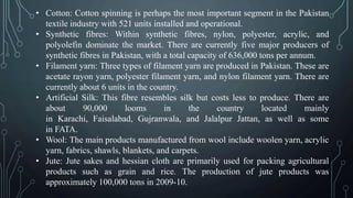 • Cotton: Cotton spinning is perhaps the most important segment in the Pakistan
textile industry with 521 units installed and operational.
• Synthetic fibres: Within synthetic fibres, nylon, polyester, acrylic, and
polyolefin dominate the market. There are currently five major producers of
synthetic fibres in Pakistan, with a total capacity of 636,000 tons per annum.
• Filament yarn: Three types of filament yarn are produced in Pakistan. These are
acetate rayon yarn, polyester filament yarn, and nylon filament yarn. There are
currently about 6 units in the country.
• Artificial Silk: This fibre resembles silk but costs less to produce. There are
about 90,000 looms in the country located mainly
in Karachi, Faisalabad, Gujranwala, and Jalalpur Jattan, as well as some
in FATA.
• Wool: The main products manufactured from wool include woolen yarn, acrylic
yarn, fabrics, shawls, blankets, and carpets.
• Jute: Jute sakes and hessian cloth are primarily used for packing agricultural
products such as grain and rice. The production of jute products was
approximately 100,000 tons in 2009-10.
 