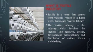 WHAT IS TEXTILE
INDUSTRY
• Textile is a term that comes
from “textilis” which is a Latin
word, that means “woven fabric”.
• The textile industry is the
industry which involves the
sections like research, design,
development, manufacturing and
distribution of textiles, fabrics
and clothing.
 