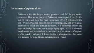 Investment Opportunities
Pakistan is the 4th largest cotton producer and 3rd largest cotton
consumer. This sector has been Pakistan’s main export driver for the
last 50 years, and there has been investment of $ 7.5 billion over the
last 10 years. Pakistan has a liberal investment policy and gives equal
treatment to local and foreign investors. All economic sectors are
open to foreign investors and foreign equity up to 100% is allowed.
No Government permissions are required and remittance of capital,
profits, royalty, technical & franchise fee is also permitted. Import of
raw material for export manufacturing is zero- rated.
 