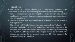 Incentives:
Textile sector of Pakistan always gets a preferential treatment from
Government of Pakistan because its importance to the Pakistani economy.
• Textile manufacturers are encouraged to invest in new and modern
machineries as currently there are no custom duties and taxes on the import
of textile machinery.
• There is Research and Development (R &D) rebate of 6% on export of
textile products.
• The Ministry of Textile Industry has also approved the Technology Up-
gradation Fund (TUF) to improve and enhance the output capacity of the
industrial units across the country. Small-scale units making investment up
to 105,000 3 USD (10 million Pak. Rupee) would be provided 20%
discount on loan, as the government would bear 20% loan shares of the
units fulfilling the set standards.
 