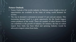 Future Outlook
• Future Outlook of the textile industry in Pakistan seems bright as lots of
opportunities are available in the wake of rising world demand for
textiles.
• The rise in demand is estimated at around 2.5 per cent per annum. This
increasing demand itself is a great opportunity for the fourth biggest
cotton producer of the world. There are number of other factors which
can contribute to the growth of industry, for instance, the ban on cotton
import from India has been lifted and spinning Industry would be
allowed to import cotton from India.
 