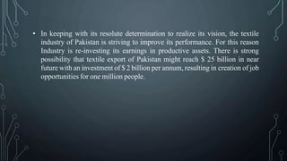 • In keeping with its resolute determination to realize its vision, the textile
industry of Pakistan is striving to improve its performance. For this reason
Industry is re-investing its earnings in productive assets. There is strong
possibility that textile export of Pakistan might reach $ 25 billion in near
future with an investment of $ 2 billion per annum, resulting in creation of job
opportunities for one million people.
 