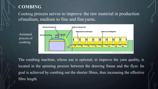 COMBING
Combing process serves to improve the raw material in production
ofmedium, medium to fine and fineyarns.
The combing machine, whose use is optional, to improve the yarn quality, is
located in the spinning process between the drawing frame and the flyer. Its
goal is achieved by combing out the shorter fibres, thus increasing the effective
fibre length.
Animated
process of
combing
 