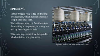 SPINNING
In this process rove is fed to drafting
arrangement, which further attenuate
to spin into final yarn.
The delivered stand of fine fibre from
the drafting arrangement, is strengthe-
ned by inserting twist in it.
This twist is generated by the spindle,
which rotate at a higher speed.
Spinner rollers are attached with looms
 