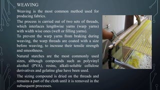 WEAVING
Weaving is the most common method used for
producing fabrics.
The process is carried out of two sets of threads,
which interlaces lengthwise yarns (warp yarns)
with width wise ones (weft or filling yarns).
To prevent the warp yarns from braking during
weaving, the warp threads are coated with a size
before weaving, to increase their tensile strength
and smoothness.
Natural starches are the most commonly used
sizes, although compounds such as polyvinyl
alcohol (PVA), resins, alkali-soluble cellulose
derivatives and gelatine glue have been used.
The sizing compound is dried on the threads and
remains a part of the cloth until it is removed in the
subsequent processes.
 