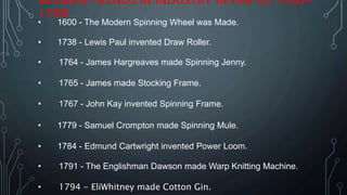 MODREN TRENDS IN INDUSTRY IN ERA OF 1600-
1799
• 1600 - The Modern Spinning Wheel was Made.
• 1738 - Lewis Paul invented Draw Roller.
• 1764 - James Hargreaves made Spinning Jenny.
• 1765 - James made Stocking Frame.
• 1767 - John Kay invented Spinning Frame.
• 1779 - Samuel Crompton made Spinning Mule.
• 1784 - Edmund Cartwright invented Power Loom.
• 1791 - The Englishman Dawson made Warp Knitting Machine.
• 1794 - EliWhitney made Cotton Gin.
 
