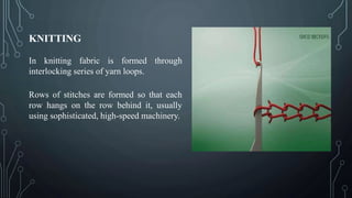 KNITTING
In knitting fabric is formed through
interlocking series of yarn loops.
Rows of stitches are formed so that each
row hangs on the row behind it, usually
using sophisticated, high-speed machinery.
 
