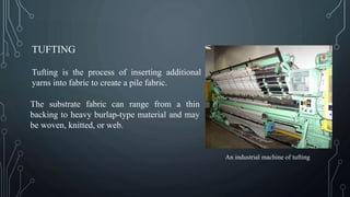 TUFTING
Tufting is the process of inserting additional
yarns into fabric to create a pile fabric.
The substrate fabric can range from a thin
backing to heavy burlap-type material and may
be woven, knitted, or web.
An industrial machine of tufting
 