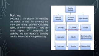 Desizing:
Desizing is the process or removing
the starch or size the covering the
warp yarn using enzyme. Oxidizing
agent, or other chemicals. There are
three types of technique in
desizing and four method of desizing
that has been used in wet processing.
 
