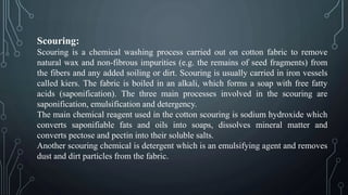 Scouring:
Scouring is a chemical washing process carried out on cotton fabric to remove
natural wax and non-fibrous impurities (e.g. the remains of seed fragments) from
the fibers and any added soiling or dirt. Scouring is usually carried in iron vessels
called kiers. The fabric is boiled in an alkali, which forms a soap with free fatty
acids (saponification). The three main processes involved in the scouring are
saponification, emulsification and detergency.
The main chemical reagent used in the cotton scouring is sodium hydroxide which
converts saponifiable fats and oils into soaps, dissolves mineral matter and
converts pectose and pectin into their soluble salts.
Another scouring chemical is detergent which is an emulsifying agent and removes
dust and dirt particles from the fabric.
 
