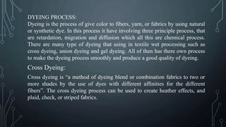 DYEING PROCESS:
Dyeing is the process of give color to fibers, yarn, or fabrics by using natural
or synthetic dye. In this process it have involving three principle process, that
are retardation, migration and diffusion which all this are chemical process.
There are many type of dyeing that using in textile wet processing such as
cross dyeing, union dyeing and gel dyeing. All of then has there own process
to make the dyeing process smoothly and produce a good quality of dyeing.
Cross Dyeing:
Cross dyeing is “a method of dyeing blend or combination fabrics to two or
more shades by the use of dyes with different affinities for the different
fibers”. The cross dyeing process can be used to create heather effects, and
plaid, check, or striped fabrics.
 