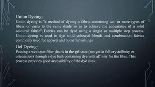 Union Dyeing:
Union dyeing is "a method of dyeing a fabric containing two or more types of
fibers or yarns to the same shade so as to achieve the appearance of a solid
coloured fabric". Fabrics can be dyed using a single or multiple step process.
Union dyeing is used to dye solid coloured blends and combination fabrics
commonly used for apparel and home furnishings
Gel Dyeing:
Passing a wet-spun fiber that is in the gel state (not yet at full crystallinity or
orientation) through a dye bath containing dye with affinity for the fiber. This
process provides good accessibility of the dye sites.
 
