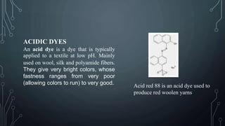 ACIDIC DYES
An acid dye is a dye that is typically
applied to a textile at low pH. Mainly
used on wool, silk and polyamide fibers.
They give very bright colors, whose
fastness ranges from very poor
(allowing colors to run) to very good.
Acid red 88 is an acid dye used to
produce red woolen yarns
 