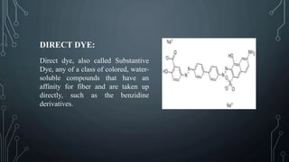 DIRECT DYE:
Direct dye, also called Substantive
Dye, any of a class of colored, water-
soluble compounds that have an
affinity for fiber and are taken up
directly, such as the benzidine
derivatives.
 