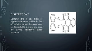 DISPERSE DYE
Disperse dye is one kind of
organic substances which is free
of ionizing group. Disperse dyes
are less soluble in water and used
for dyeing synthetic textile
materials.
 