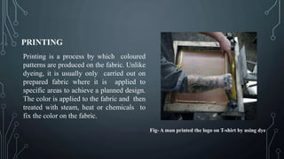 PRINTING
Printing is a process by which coloured
patterns are produced on the fabric. Unlike
dyeing, it is usually only carried out on
prepared fabric where it is applied to
specific areas to achieve a planned design.
The color is applied to the fabric and then
treated with steam, heat or chemicals to
fix the color on the fabric.
Fig- A man printed the logo on T-shirt by using dye
 