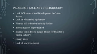 PROBLEMS FACED BY THE INDUSTRY
• Lack Of ResearchAnd Development In Cotton
Sector
• Lack of Modernize equipment
• Finance bill to burden industry further
• Increasing cost of production
• Internal issues Pose a Larger Threat for Pakistan’s
Textile Industry.
• Energy crisis
• Lack of new investment
 