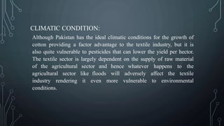 CLIMATIC CONDITION:
Although Pakistan has the ideal climatic conditions for the growth of
cotton providing a factor advantage to the textile industry, but it is
also quite vulnerable to pesticides that can lower the yield per hector.
The textile sector is largely dependent on the supply of raw material
of the agricultural sector and hence whatever happens to the
agricultural sector like floods will adversely affect the textile
industry rendering it even more vulnerable to environmental
conditions.
 