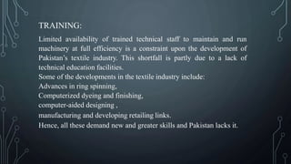 TRAINING:
Limited availability of trained technical staff to maintain and run
machinery at full efficiency is a constraint upon the development of
Pakistan’s textile industry. This shortfall is partly due to a lack of
technical education facilities.
Some of the developments in the textile industry include:
Advances in ring spinning,
Computerized dyeing and finishing,
computer-aided designing ,
manufacturing and developing retailing links.
Hence, all these demand new and greater skills and Pakistan lacks it.
 