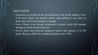 EDUCATION
• Education is essential for the development of the textile industry. Even
if the basic factors are present, unless value-addition is not done on
them, they will not be productive enough.
• Even if there is not enough production a country could still manage
through research and development.
• Survey shows that technical manpower need in the industry is 12,750
grads. But up to 2003 the available graduates were 7,950.
 