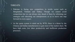 THREATS:
• Pakistan is facing new competitors in textile sector such as
Bangladesh, Vietnam and Turkey. Though we cannot avoid
competition but we can always stay ahead of them by reforming our
strategies and educating our entrepreneurs so as to move one step
forward in every aspect.
• As the quota system is ruled out by WTO, there is a threat by the
Chinese and Indian manufacturers to gain most of the market share. We
have high costs, low labor productivity and inefficient production
processes.
 