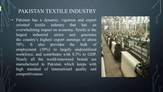 PAKISTAN TEXTILE INDUSTRY
• Pakistan has a dynamic, vigorous and export
oriented textile industry that has an
overwhelming impact on economy. Textile is the
largest industrial sector and generates
the country’s highest export earnings of about
58%. It also provides the bulk of
employment (39%) to largely underutilized
workforce, and contributes with 8.5% to GDP.
Nearly all the world-renowned brands are
manufactured in Pakistan which keeps with
high standard of international quality and
competitiveness.
 