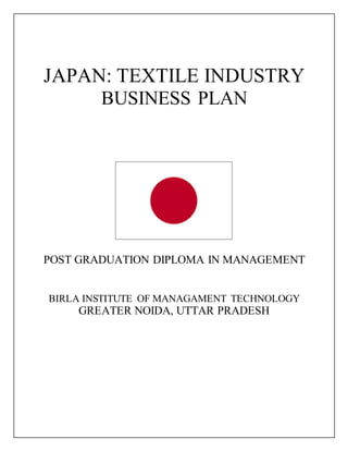 JAPAN: TEXTILE INDUSTRY
BUSINESS PLAN
POST GRADUATION DIPLOMA IN MANAGEMENT
BIRLA INSTITUTE OF MANAGAMENT TECHNOLOGY
GREATER NOIDA, UTTAR PRADESH
 