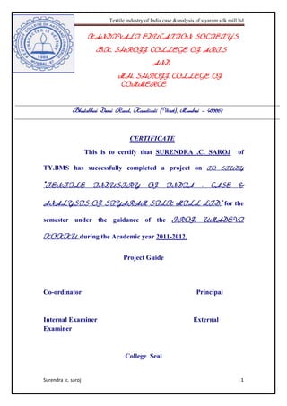 Textile industry of India case &analysis of siyaram silk mill ltd
Surendra .c. saroj 1
KANDIVALI EDUCATION SOCIETY’S
B.K. SHROFF COLLEGE OF ARTS
AND
M.H. SHROFF COLLEGE OF
COMMERCE
Bhulabhai Desai Road, Kandivali (West), Mumbai – 400067
CERTIFICATE
This is to certify that SURENDRA .C. SAROJ of
TY.BMS has successfully completed a project on TO STUDY
“TEXTILE INDUSTRY OF INDIA - CASE &
ANALYSIS OF SIYARAM SILK MILL LTD.” for the
semester under the guidance of the PROF. UMADEVI
KOKKU during the Academic year 2011-2012.
Project Guide
Co-ordinator Principal
Internal Examiner External
Examiner
College Seal
 