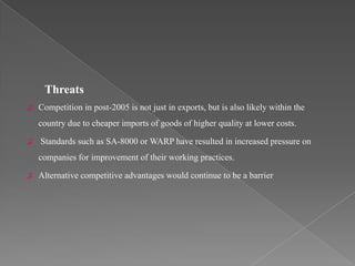 Threats
♫   Competition in post-2005 is not just in exports, but is also likely within the
    country due to cheaper imports of goods of higher quality at lower costs.

♫   Standards such as SA-8000 or WARP have resulted in increased pressure on
    companies for improvement of their working practices.

♫   Alternative competitive advantages would continue to be a barrier
 