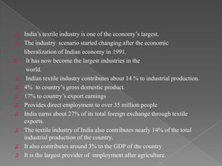 ♫   India’s textile industry is one of the economy’s largest.
♫   The industry scenario started changing after the economic
    liberalization of Indian economy in 1991.
♫    It has now become the largest industries in the
     world.
♫    Indian textile industry contributes about 14 % to industrial production.
♫   4% to country’s gross domestic product.
♫   17% to country’s export earnings
♫   Provides direct employment to over 35 million people
♫   India earns about 27% of its total foreign exchange through textile
    exports.
♫   The textile industry of India also contributes nearly 14% of the total
    industrial production of the country.
♫   It also contributes around 3% to the GDP of the country
♫   It is the largest provider of employment after agriculture.
 