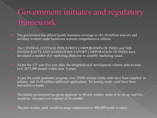    The government has offered health insurance coverage to 161.10 million weavers and
    ancillary workers under handloom weavers comprehensive scheme.

   The CENTRAL COTTAGE INDUSTRIES CORPORATION OF INDIA and THE
    HANDICRAFTS AND HANDLOOMS EXPORT CORPORATION OF INDIA have
    developed a number of e- marketing platforms to simplify marketing issues.

   As per the 12th year five year plan, the integrated skill development scheme aims to train
    over 2675,000 people within next 5 years.

   As per the credit guarantee program, over 25000 artisans credit cards have been supplied to
    artisans and 16.50 million additional applications for issuing credit cards have been
    forwarded to banks .

   The Indian government has given approval to 40 new textiles parks to be set up and this
    would be executed over a period of 36 months.

   The new textiles park would leverage employment to 400,000 textile workers
 