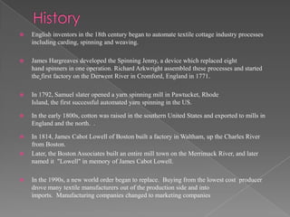    English inventors in the 18th century began to automate textile cottage industry processes
    including carding, spinning and weaving.

   James Hargreaves developed the Spinning Jenny, a device which replaced eight
    hand spinners in one operation. Richard Arkwright assembled these processes and started
    the first factory on the Derwent River in Cromford, England in 1771.

   In 1792, Samuel slater opened a yarn spinning mill in Pawtucket, Rhode
    Island, the first successful automated yarn spinning in the US.

   In the early 1800s, cotton was raised in the southern United States and exported to mills in
    England and the north. .

   In 1814, James Cabot Lowell of Boston built a factory in Waltham, up the Charles River
    from Boston.
   Later, the Boston Associates built an entire mill town on the Merrimack River, and later
    named it "Lowell" in memory of James Cabot Lowell.

   In the 1990s, a new world order began to replace. Buying from the lowest cost producer
    drove many textile manufacturers out of the production side and into
    imports. Manufacturing companies changed to marketing companies
 