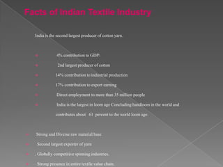 Facts of Indian Textile Industry

    India is the second largest producer of cotton yarn.



               4% contribution to GDP

                2nd largest producer of cotton

               14% contribution to industrial production

               17% contribution to export earning

               Direct employment to more than 35 million people

               India is the largest in loom age Concluding handloom in the world and

                contributes about 61 percent to the world loom age.



   Strong and Diverse raw material base

    Second largest exporter of yarn

   . Globally competitive spinning industries.

    Strong presence in entire textile value chain.
 
